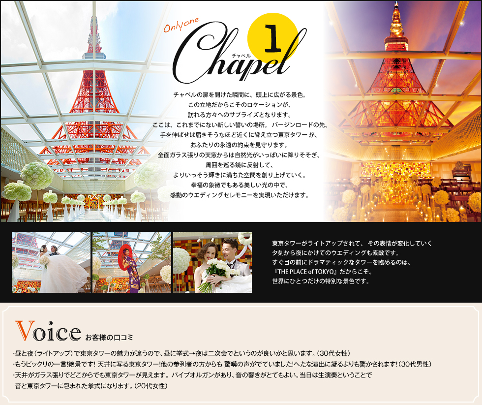 「1.チャペル」チャペルの扉を開けた瞬間に、頭上に広がる景色。この立地だからこそのロケーションが、訪れる方々へのサプライズとなります。ここは、これまでにない新しい誓いの場所。バージンロードの先、手を伸ばせば届きそうなほど近くに聳え立つ東京タワーが、おふたりの永遠の約束を見守ります。全面ガラス張りの天窓からは自然光がいっぱいに降りそそぎ、周囲を巡る鏡に反射して、よりいっそう輝きに満ちた空間を創り上げていく。幸福の象徴でもある美しい光の中で、感動のウエディングセレモニーを実現いただけます。東京タワーがライトアップされて、 その表情が変化していく夕刻から夜にかけてのウエディングも素敵です。 すぐ目の前にドラマティックなタワーを臨めるのは、『THE PLACE of TOKYO』だからこそ。世界にひとつだけの特別な景色です。【お客様の口コミ】 ・昼と夜(ライトアップ)で東京タワーの魅力が違うので、昼に挙式→夜は二次会でというのが良いかと思います。(30代女性)・もうビックリの一言!絶景です! 天井に写る東京タワー!他の参列者の方からも 驚嘆の声がでていました!へたな演出に凝るよりも驚かされます!(30代男性)・天井がガラス張りでどこからでも東京タワーが見えます。 パイプオルガンがあり、音の響きがとてもよい。当日は生演奏ということで音と東京タワーに包まれた挙式になります。(20代女性)