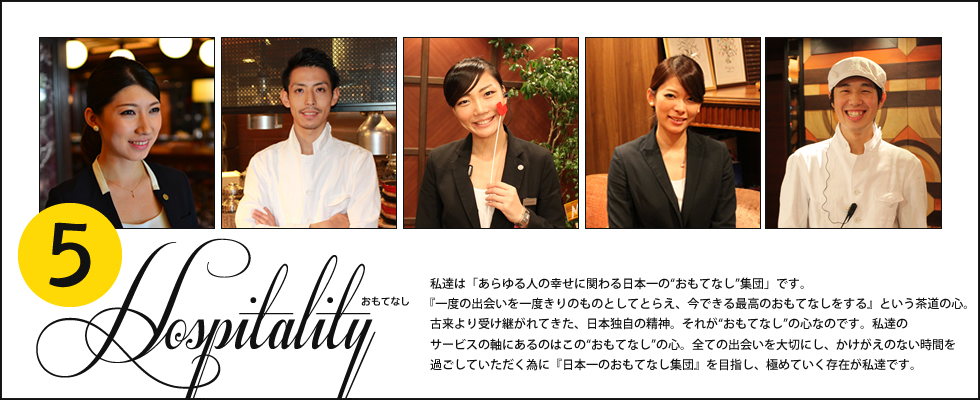 「5.おもてなし」私達は「あらゆる人の幸せに関わる日本一の”おもてなし”集団」です。『一度の出会いを一度きりのものとしてとらえ、今できる最高のおもてなしをする』という茶道の心。古来より受け継がれてきた、日本独自の精神。それが”おもてなし”の心。全ての出会いを大切にし、かけがえのない時間を過ごしていただく為に『日本一のおもてなし集団』を目指し、極めていく存在が私達です。