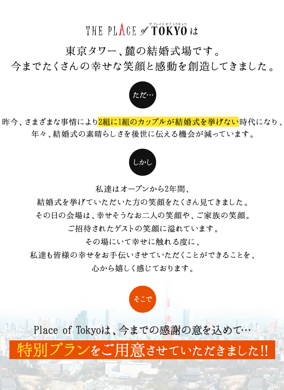 プレイスオブトウキョウは東京タワーの麓の結婚式場です。今までたくさんの幸せな笑顔と感動を創造してきました。ただ...昨今、さまざまな事情により2組に1組のカップルが結婚式を挙げない時代になり、年々、結婚式の素晴らしさを後世に伝える機会が減っています。しかし、私たちはオープンから2年間、結婚式を挙げて頂いた方の笑顔をたくさん見てきました。その日の会場は幸せそうなおふたりの笑顔や、ご家族の笑顔。ご招待されたゲストの笑顔に溢れています。その場にいて幸せに触れる度に、私達も皆様の幸せをお手伝いさせていただくことができることを、心から嬉しく感じております。そこで、Place of Tokyoは、今までの感謝の意を込めて…特別プランをご用意させていただきました!!